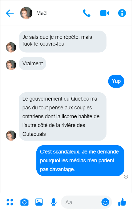 Discussion sur Messenger.
Maël — Je sais que je me répète, mais fuck le couvre-feu
Maël — Vraiment
Moi — Yup.
Maël — Le gouvernement du Québec n’a pas du tout pensé aux couples ontariens dont la licorne habite de l’autre côté de la rivière des Outaouais
Moi — C’est scandaleux. Je me demande pourquoi les médias n’en parlent pas davantage.