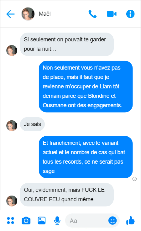 Maël — Si seulement on pouvait te garder pour la nuit…
Moi — Non seulement vous n’avez pas de place, mais il faut que je revienne m’occuper de Liam tôt demain parce que Blondine et Ousmane ont des engagements.
Maël — Je sais
Moi — Et franchement, avec le variant actuel et le nombre de cas qui bat tous les records, ce ne serait pas sage
Maël — Oui, évidemment, mais FUCK LE COUVRE FEU quand même