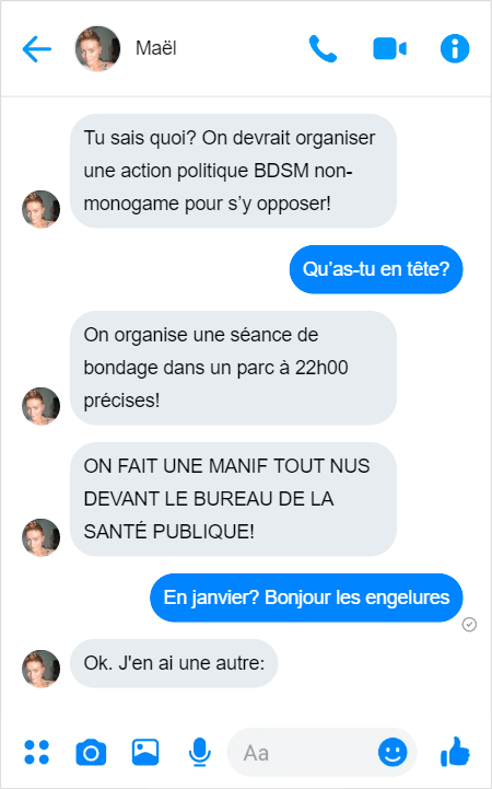 Maël — Tu sais quoi? On devrait organiser une action politique BDSM non-monogame pour s’y opposer! 
Moi — Qu’as-tu en tête?
Maël — On organise une séance de bondage dans un parc à 22h00 précises!
Maël — ON FAIT UNE MANIF TOUT NUS DEVANT LE BUREAU DE LA SANTÉ PUBLIQUE!
Moi — En janvier? Bonjour les engelures. 
Maël — Ok, j'en ai une autre: