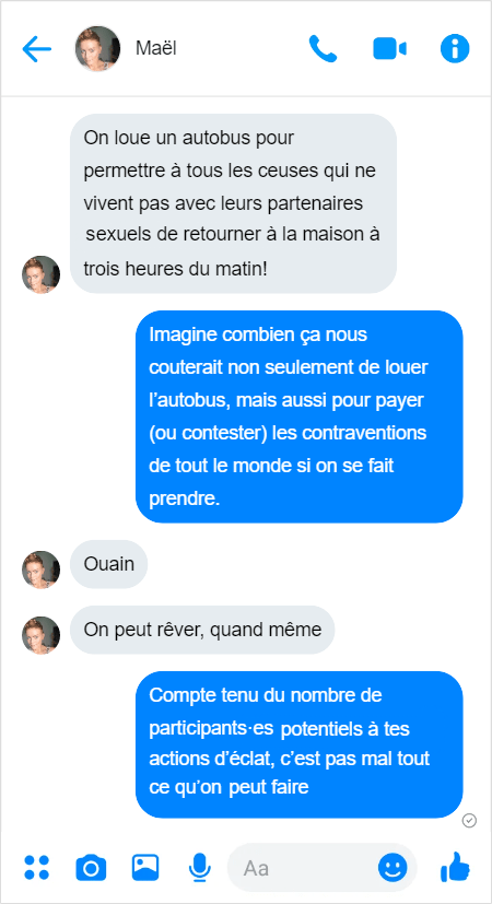 Maël — On loue un autobus pour permettre à tous les ceuses qui ne vivent pas avec leurs partenaires sexuels de retourner à la maison à trois heures du matin!
Moi — Imagine combien ça nous couterait non seulement de louer l’autobus, mais aussi pour payer (ou contester) les contraventions de tout le monde si on se fait prendre.
Maël — Ouain
Maël — On peut rêver
Moi — Compte tenu du nombre de participants·es potentiels à tes actions d’éclat, c’est pas mal tout ce qu’on peut faire