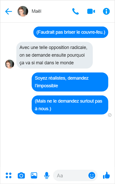 Moi — (Faudrait pas briser le couvre-feu.)
Maël — Avec une telle opposition radicale, on se demande ensuite pourquoi ça va si mal dans le monde
Moi — Soyez réalistes, demandez l’impossible 
Moi — (Mais ne le demandez surtout pas à nous.)
