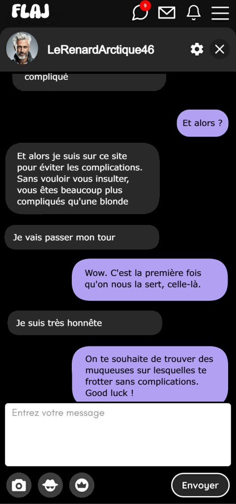 — Et alors ? — Et alors je suis sur ce site pour éviter les complications. Sans vouloir vous insulter, vous êtes beaucoup plus compliqués qu'une blonde. Je vais passer mon tour. — Wow. C'est la première fois qu'on nous la sert, celle-là. — Je suis très honnête. — On te souhaite de trouver des muqueuses sur lesquelles te frotter sans complications. Good luck !