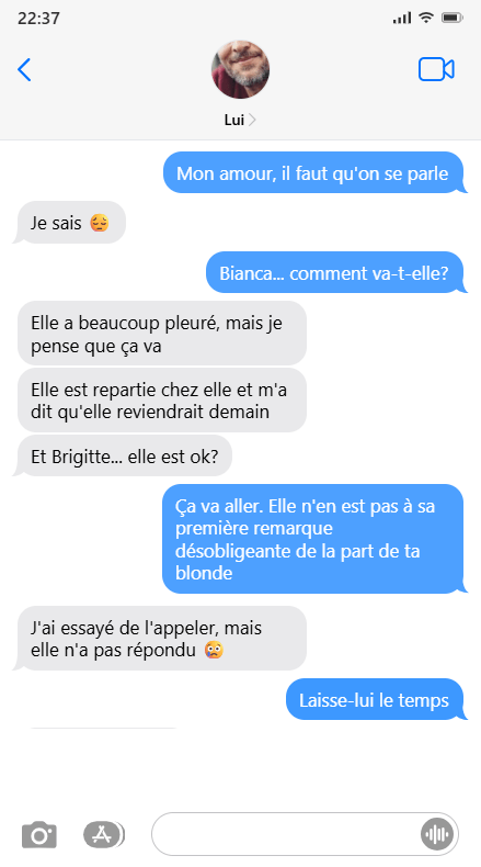 Discussion par texto entre Lui et Moi.
MOI: Mon amour, il faut qu'on se parle. LUI: Je sais. MOI: Bianca... comment va-t-elle? LUI: Elle a beaucoup pleuré, mais je pense que ça va. Elle est repartie chez elle et m'a dit qu'elle reviendrait demain. Et Brigitte... elle est ok? MOI: Ça va aller. Elle n'est pas à sa première remarque désobligeante de la part de ta blonde. LUI: J'ai essayé de l'appeler, mais elle n'as pas répondu. MOI: Laisse-lui le temps.