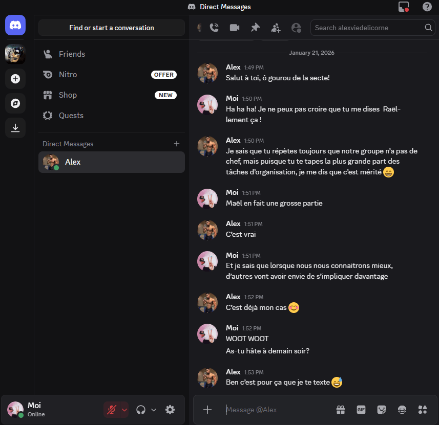 Alex — Salut à toi, ô gourou de la secte!
Moi — Ha ha ha! Je ne peux pas croire que tu penses Raël-lement ça !
Alex — Je sais que tu répètes toujours que notre groupe n’a pas de chef, mais puisque tu te tapes la plus grande part des tâches d’organisation, je me dis que c’est mérité
Moi — Maël en fait une grosse partie
Alex — C’est vrai
Moi — Et je sais que lorsque nous nous connaitrons mieux, d’autres vont avoir envie de s’impliquer davantage
Alex — C’est déjà mon cas 
Moi — WOOT WOOT
Moi — As-tu hâte à demain soir? 
Alex — C’est pour ça que je te texte
