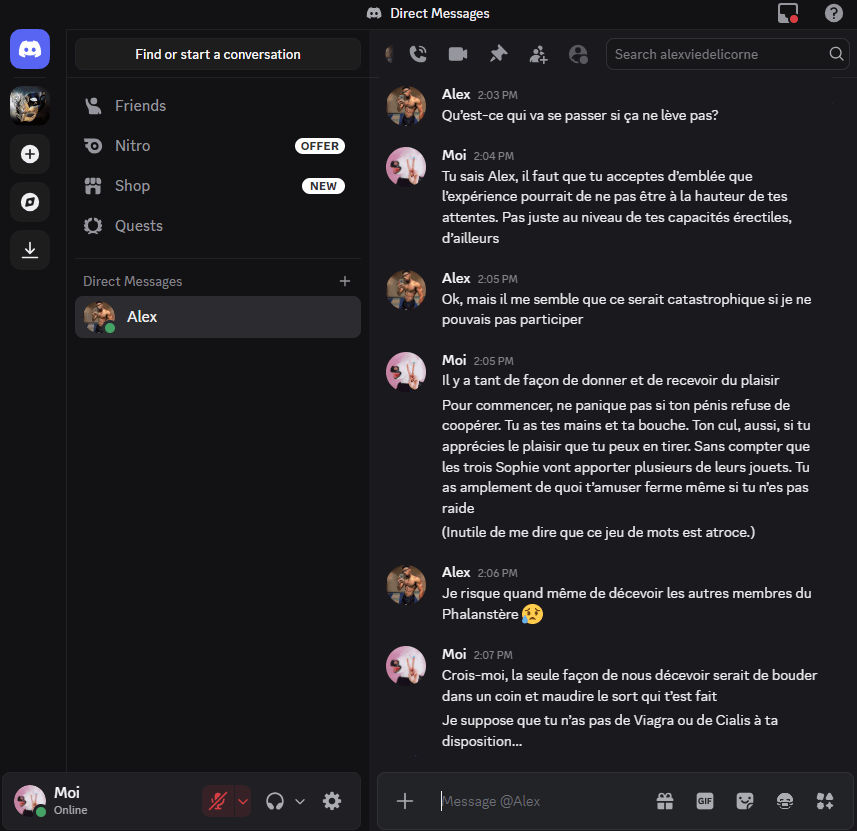 Alex — Qu’est-ce qui va se passer si ça ne lève pas?
Moi — Tu sais Alex, il faut que tu acceptes d’emblée que l’expérience pourrait de ne pas être à la hauteur de tes attentes. Pas juste au niveau de tes capacités érectiles, d’ailleurs
Alex — Ok, mais il me semble que ce serait catastrophique si je ne pouvais pas participer
Moi — Il y a tant de façon de donner et de recevoir du plaisir
Moi —Pour commencer, ne panique pas si ton pénis refuse de coopérer. Tu as tes mains et ta bouche. Ton cul, aussi, si tu apprécies le plaisir que tu peux en tirer. Sans compter que les trois Sophie vont apporter plusieurs de leurs jouets. Tu as amplement de quoi t’amuser ferme même si tu n’es pas raide
Moi — (Inutile de me dire que ce jeu de mots est atroce.)
Alex — Je risque quand même de décevoir les autres membres du Phalanstère
Moi — Crois-moi, la seule façon de nous décevoir serait de bouder dans un coin et maudire le sort qui t’es fait
Moi — Je suppose que tu n’as pas de Viagra ou de Cialis à ta disposition… 
