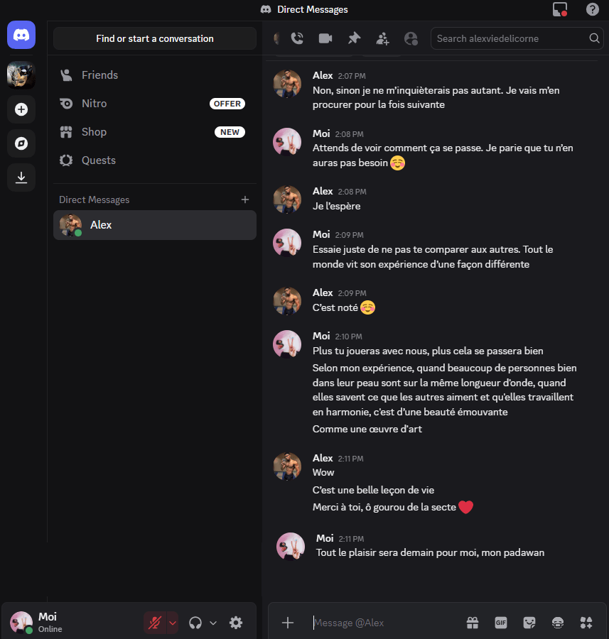 Alex — Non, sinon je ne m’inquiéterais pas autant. Je vais m’en procurer pour la fois suivante
Moi — Attends de voir comment ça se passe. Je parie que tu n’en auras pas besoin 
Alex — Je l’espère
Moi — Essaie juste de ne pas te comparer aux autres. Tout le monde vit son expérience d’une façon différente
Alex — C’est noté
Moi — Plus tu joueras avec nous, plus cela se passera bien 
Moi — Selon mon expérience, quand beaucoup de personnes bien dans leur peau sont sur la même longueur d'onde, quand elles savent ce que les autres aiment et qu'elles travaillent en harmonie, c'est d’une beauté émouvante
Moi —Comme une œuvre d'art
Alex — Wow
Alex — C’est une belle leçon de vie
Alex — Merci à toi, ô gourou de la secte
Moi — Tout le plaisir sera demain pour moi, mon padawan 
